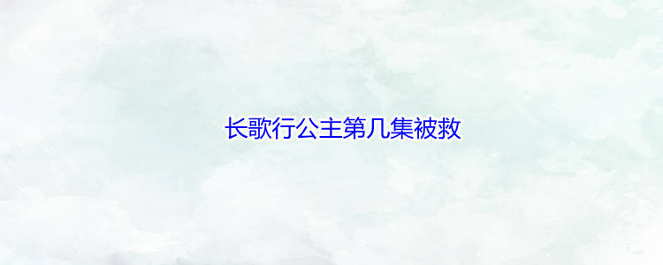 电影|长歌行公主第几集被救，《长歌行》简介
